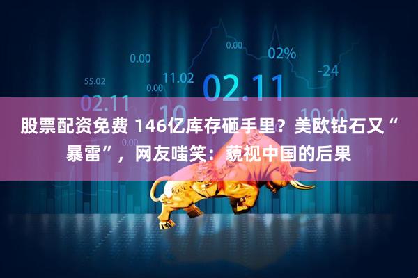 股票配资免费 146亿库存砸手里？美欧钻石又“暴雷”，网友嗤笑：藐视中国的后果