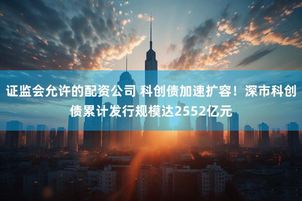 证监会允许的配资公司 科创债加速扩容！深市科创债累计发行规模达2552亿元