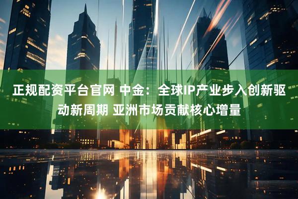 正规配资平台官网 中金：全球IP产业步入创新驱动新周期 亚洲市场贡献核心增量