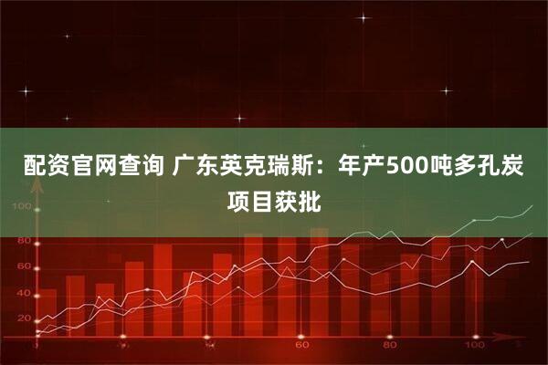 配资官网查询 广东英克瑞斯：年产500吨多孔炭项目获批