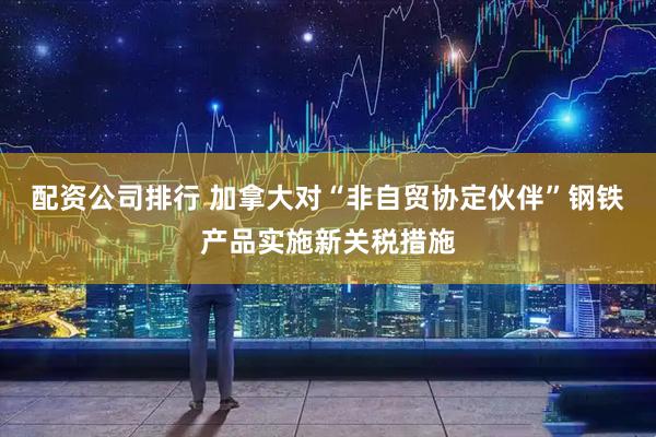 配资公司排行 加拿大对“非自贸协定伙伴”钢铁产品实施新关税措施