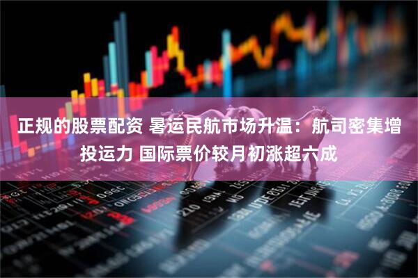 正规的股票配资 暑运民航市场升温：航司密集增投运力 国际票价较月初涨超六成