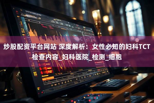炒股配资平台网站 深度解析：女性必知的妇科TCT检查内容_妇科医院_检测_细胞