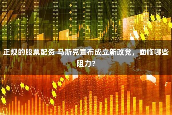 正规的股票配资 马斯克宣布成立新政党，面临哪些阻力？