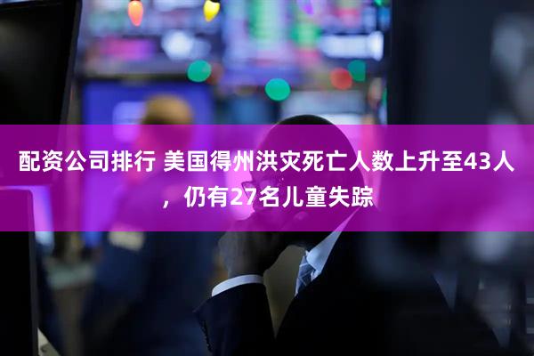 配资公司排行 美国得州洪灾死亡人数上升至43人，仍有27名儿童失踪