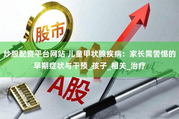 炒股配资平台网站 儿童甲状腺疾病：家长需警惕的早期症状与干预_孩子_相关_治疗