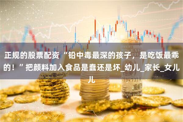 正规的股票配资 “铅中毒最深的孩子，是吃饭最乖的！”把颜料加入食品是蠢还是坏_幼儿_家长_女儿