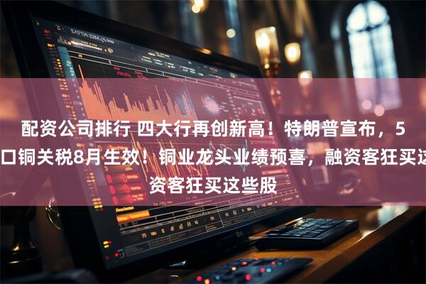 配资公司排行 四大行再创新高！特朗普宣布，50%进口铜关税8月生效！铜业龙头业绩预喜，融资客狂买这些股