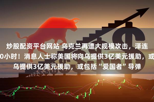 炒股配资平台网站 乌克兰再遭大规模攻击，泽连斯基：空袭持续近10小时！消息人士称美国将向乌提供3亿美元援助，或包括“爱国者”导弹