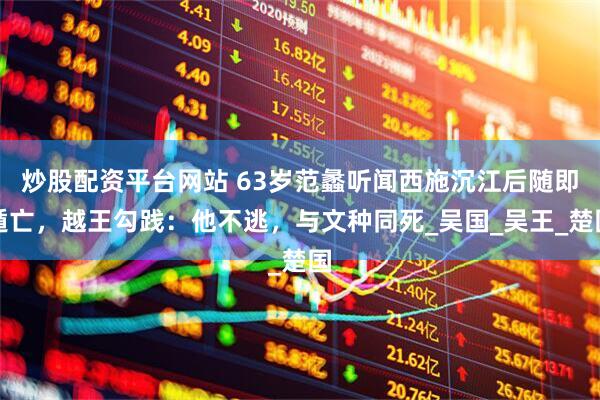 炒股配资平台网站 63岁范蠡听闻西施沉江后随即遁亡，越王勾践：他不逃，与文种同死_吴国_吴王_楚国