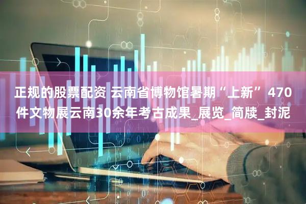 正规的股票配资 云南省博物馆暑期“上新” 470件文物展云南30余年考古成果_展览_简牍_封泥