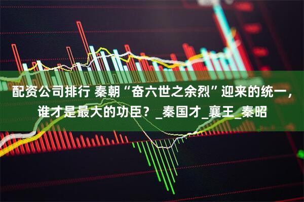 配资公司排行 秦朝“奋六世之余烈”迎来的统一，谁才是最大的功臣？_秦国才_襄王_秦昭
