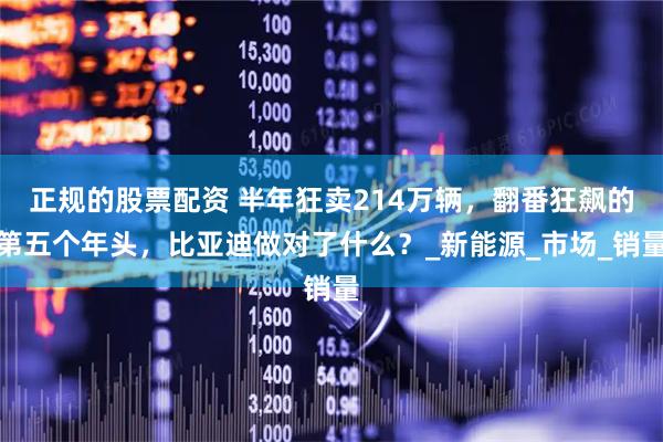 正规的股票配资 半年狂卖214万辆，翻番狂飙的第五个年头，比亚迪做对了什么？_新能源_市场_销量