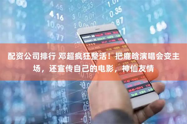 配资公司排行 邓超疯狂整活！把鹿晗演唱会变主场，还宣传自己的电影，神仙友情