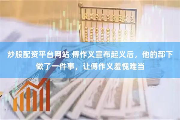 炒股配资平台网站 傅作义宣布起义后，他的部下做了一件事，让傅作义羞愧难当