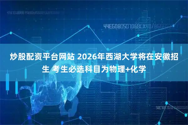 炒股配资平台网站 ﻿2026年西湖大学将在安徽招生 考生必选科目为物理+化学