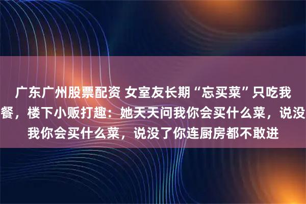 广东广州股票配资 女室友长期“忘买菜”只吃我的，我后来只做单人餐，楼下小贩打趣：她天天问我你会买什么菜，说没了你连厨房都不敢进