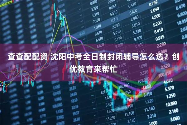 查查配配资 沈阳中考全日制封闭辅导怎么选？创优教育来帮忙