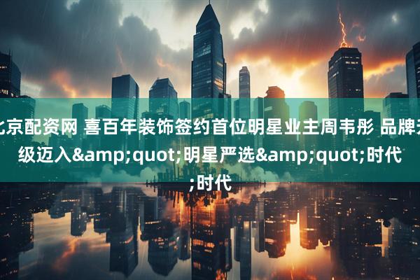 北京配资网 喜百年装饰签约首位明星业主周韦彤 品牌升级迈入"明星严选"时代