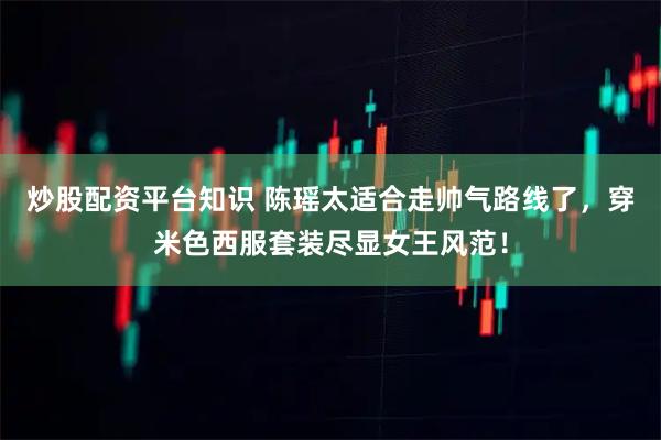 炒股配资平台知识 陈瑶太适合走帅气路线了，穿米色西服套装尽显女王风范！