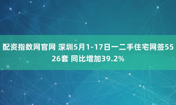 配资指数网官网 深圳5月1-17日一二手住宅网签5526套 同比增加39.2%