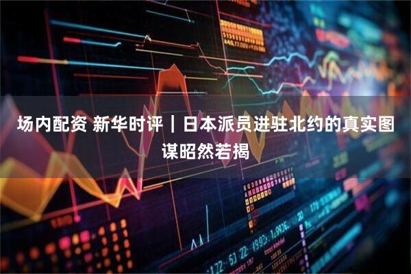 场内配资 新华时评｜日本派员进驻北约的真实图谋昭然若揭