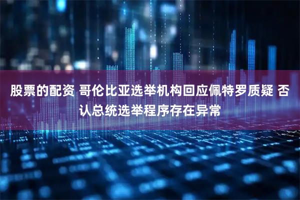 股票的配资 哥伦比亚选举机构回应佩特罗质疑 否认总统选举程序存在异常