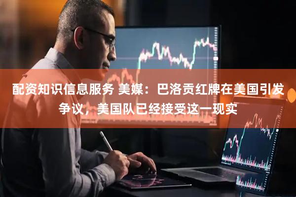 配资知识信息服务 美媒：巴洛贡红牌在美国引发争议，美国队已经接受这一现实