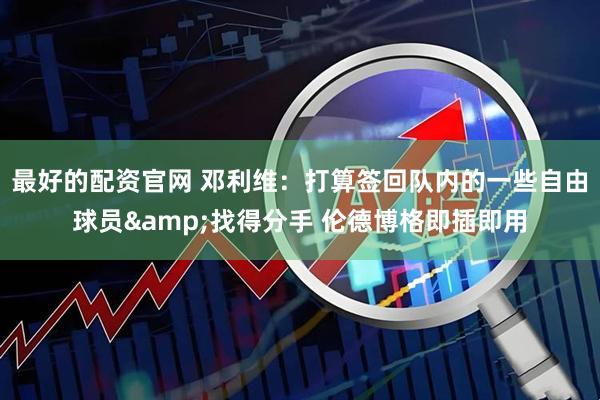 最好的配资官网 邓利维：打算签回队内的一些自由球员&找得分手 伦德博格即插即用