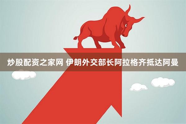 炒股配资之家网 伊朗外交部长阿拉格齐抵达阿曼