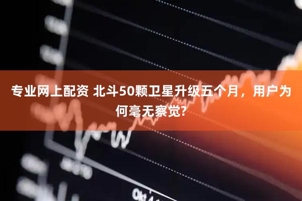 专业网上配资 北斗50颗卫星升级五个月,用户为何毫无察觉?