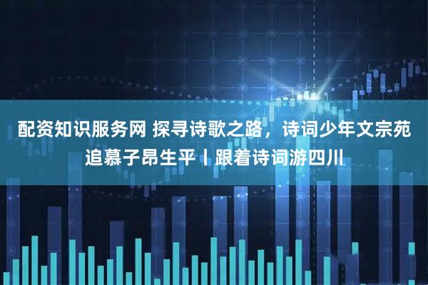 配资知识服务网 探寻诗歌之路，诗词少年文宗苑追慕子昂生平丨跟着诗词游四川