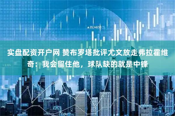 实盘配资开户网 赞布罗塔批评尤文放走弗拉霍维奇：我会留住他，球队缺的就是中锋