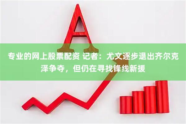专业的网上股票配资 记者：尤文逐步退出齐尔克泽争夺，但仍在寻找锋线新援