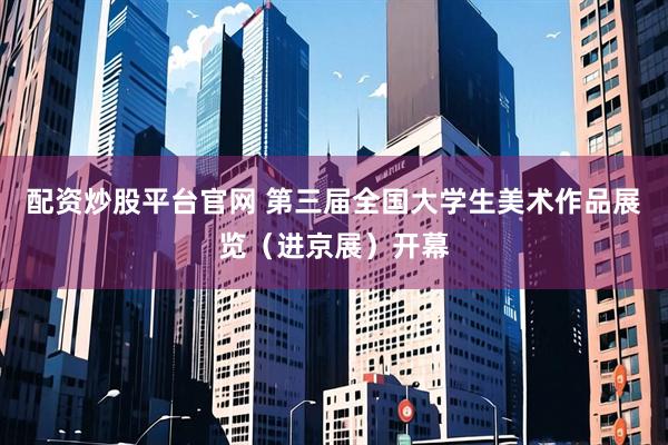 配资炒股平台官网 第三届全国大学生美术作品展览（进京展）开幕