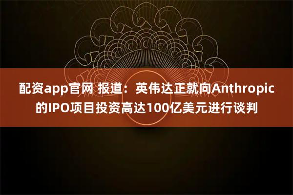 配资app官网 报道：英伟达正就向Anthropic的IPO项目投资高达100亿美元进行谈判