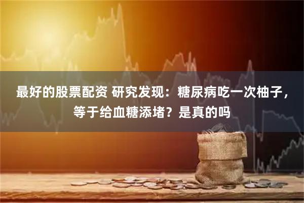 最好的股票配资 研究发现：糖尿病吃一次柚子，等于给血糖添堵？是真的吗