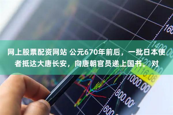 网上股票配资网站 公元670年前后，一批日本使者抵达大唐长安，向唐朝官员递上国书。 对