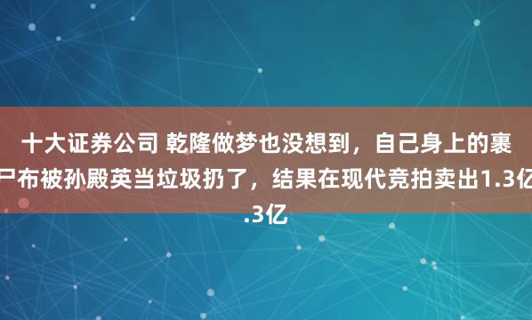 十大证券公司 乾隆做梦也没想到，自己身上的裹尸布被孙殿英当垃圾扔了，结果在现代竞拍卖出1.3亿