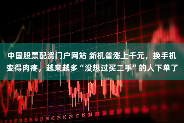 中国股票配资门户网站 新机普涨上千元，换手机变得肉疼，越来越多“没想过买二手”的人下单了